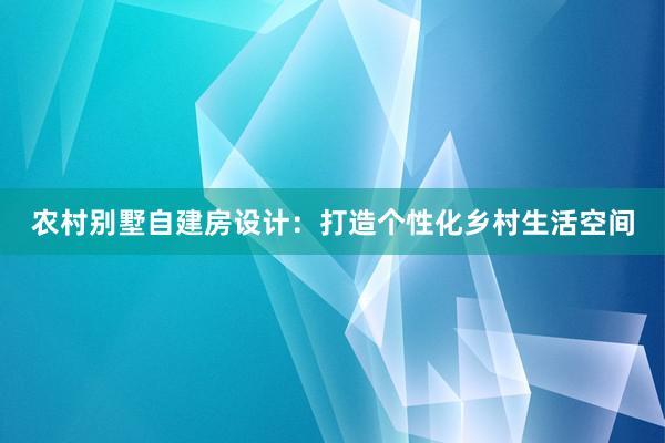 农村别墅自建房设计：打造个性化乡村生活空间